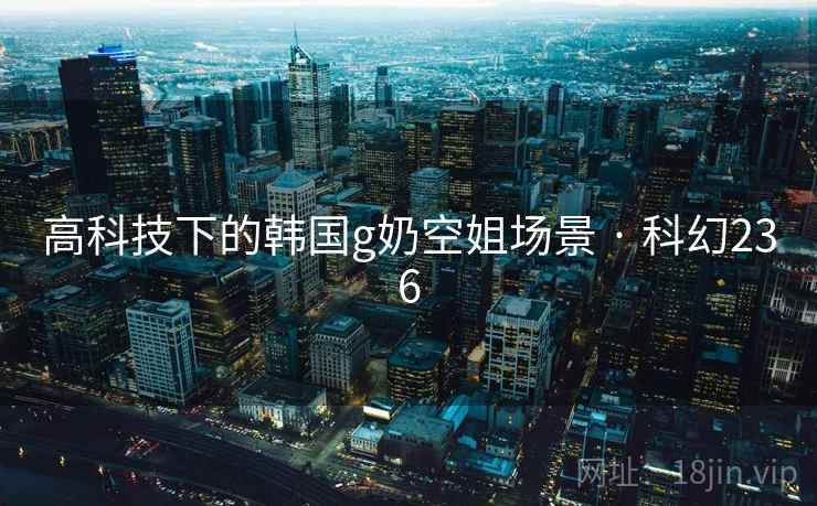 高科技下的韩国g奶空姐场景 · 科幻236