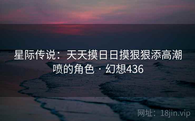 星际传说：天天摸日日摸狠狠添高潮喷的角色 · 幻想436