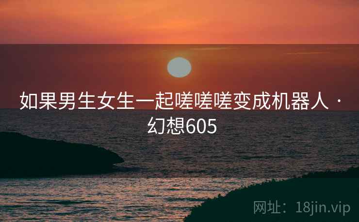 如果男生女生一起嗟嗟嗟变成机器人 · 幻想605