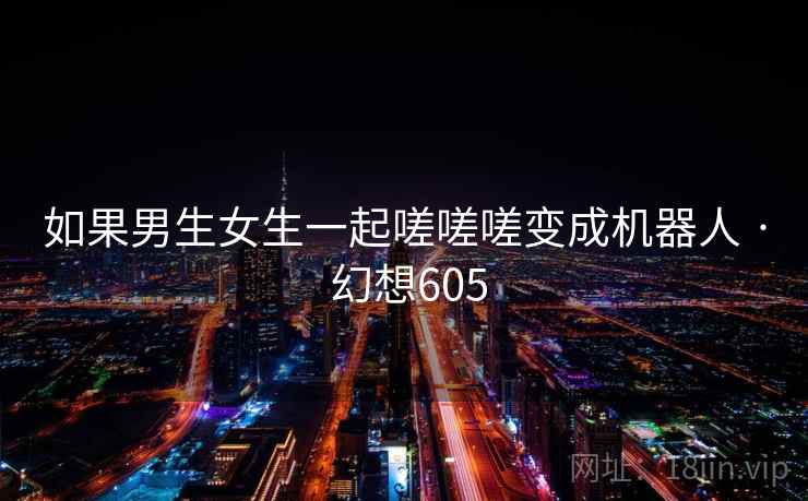 如果男生女生一起嗟嗟嗟变成机器人 · 幻想605