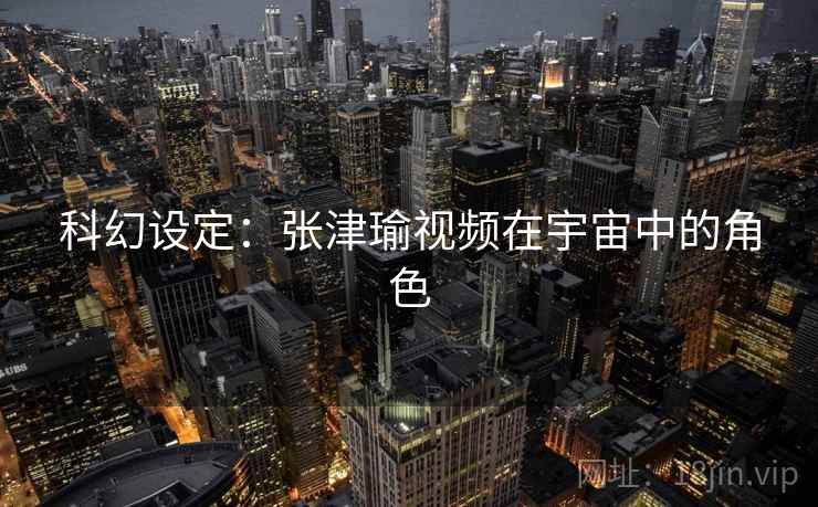 科幻设定:张津瑜视频在宇宙中的角色 科幻设定:张津瑜视频在宇宙中的角色