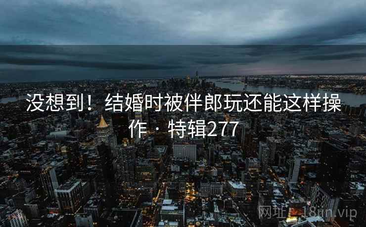 没想到！结婚时被伴郎玩还能这样操作 · 特辑277