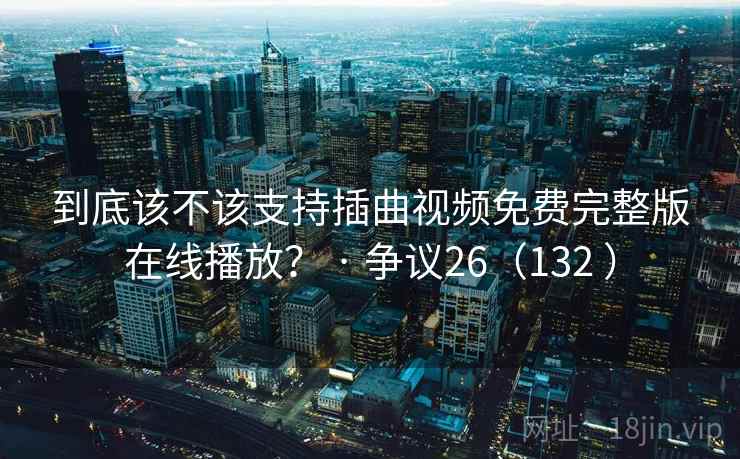 到底该不该支持插曲视频免费完整版在线播放？ · 争议26（132 ）