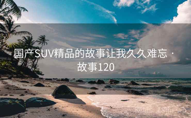 国产SUV精品的故事让我久久难忘 · 故事120 国产SUV精品的故事让我久久难忘 · 故事120