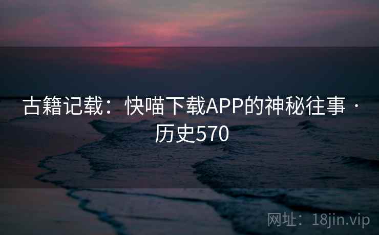 古籍记载：快喵下载APP的神秘往事 · 历史570